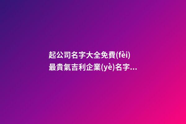 起公司名字大全免費(fèi) 最貴氣吉利企業(yè)名字,起名之家-第1張-公司起名-玄機(jī)派